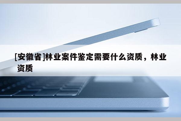 [安徽省]林業案件鑒定需要什么資質，林業 資質