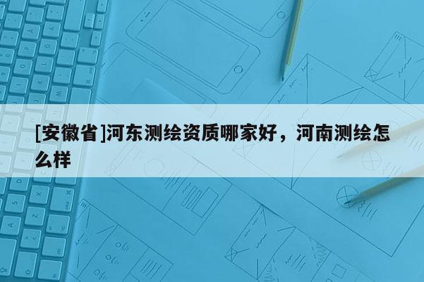 [安徽省]河?xùn)|測(cè)繪資質(zhì)哪家好，河南測(cè)繪怎么樣