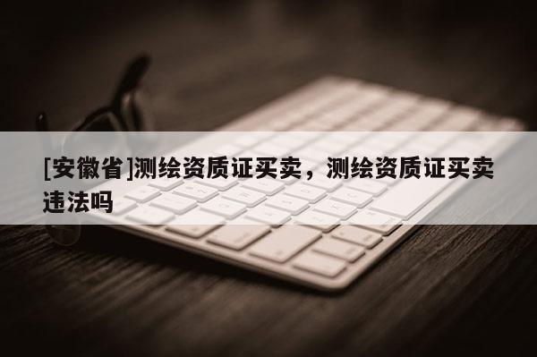 [安徽省]測繪資質證買賣，測繪資質證買賣違法嗎