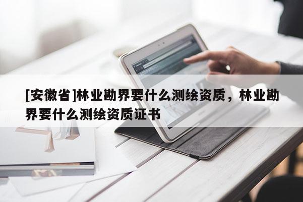 [安徽省]林業勘界要什么測繪資質，林業勘界要什么測繪資質證書