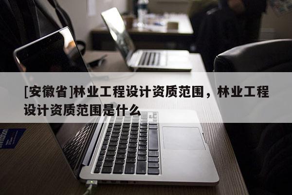 [安徽省]林業工程設計資質范圍，林業工程設計資質范圍是什么