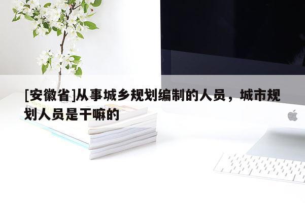 [安徽省]從事城鄉規劃編制的人員，城市規劃人員是干嘛的