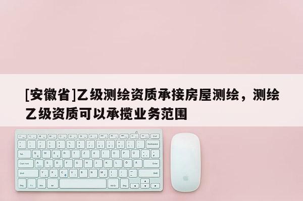[安徽省]乙級測繪資質(zhì)承接房屋測繪，測繪乙級資質(zhì)可以承攬業(yè)務(wù)范圍