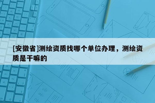 [安徽省]測(cè)繪資質(zhì)找哪個(gè)單位辦理，測(cè)繪資質(zhì)是干嘛的