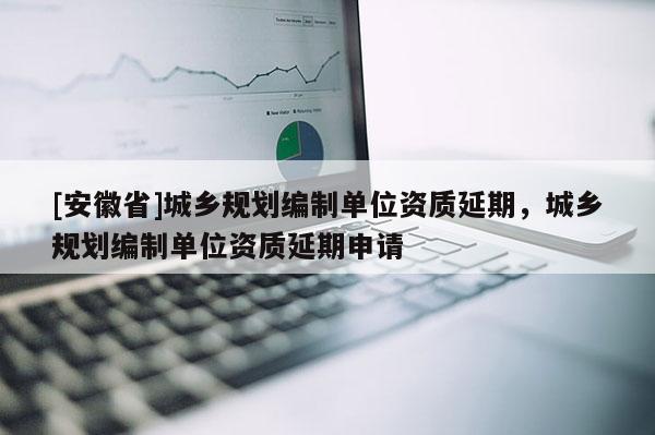 [安徽省]城鄉規劃編制單位資質延期，城鄉規劃編制單位資質延期申請