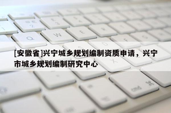 [安徽省]興寧城鄉(xiāng)規(guī)劃編制資質(zhì)申請，興寧市城鄉(xiāng)規(guī)劃編制研究中心
