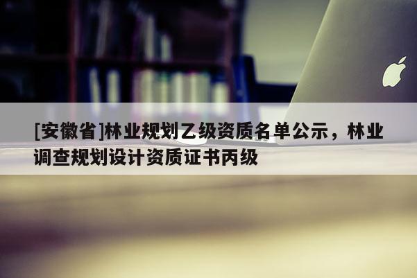 [安徽省]林業(yè)規(guī)劃乙級(jí)資質(zhì)名單公示，林業(yè)調(diào)查規(guī)劃設(shè)計(jì)資質(zhì)證書丙級(jí)