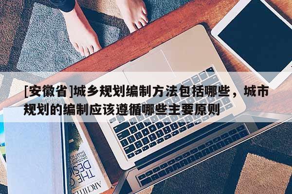 [安徽省]城鄉(xiāng)規(guī)劃編制方法包括哪些，城市規(guī)劃的編制應(yīng)該遵循哪些主要原則