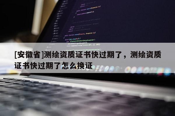 [安徽省]測繪資質(zhì)證書快過期了，測繪資質(zhì)證書快過期了怎么換證