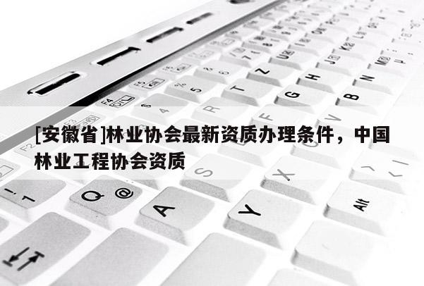[安徽省]林業協會最新資質辦理條件，中國林業工程協會資質