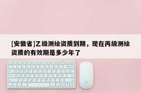 [安徽省]乙級測繪資質到期，現在丙級測繪資質的有效期是多少年了