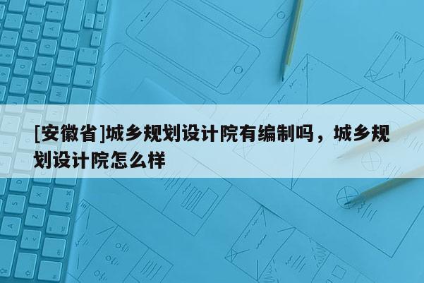 [安徽省]城鄉規劃設計院有編制嗎，城鄉規劃設計院怎么樣
