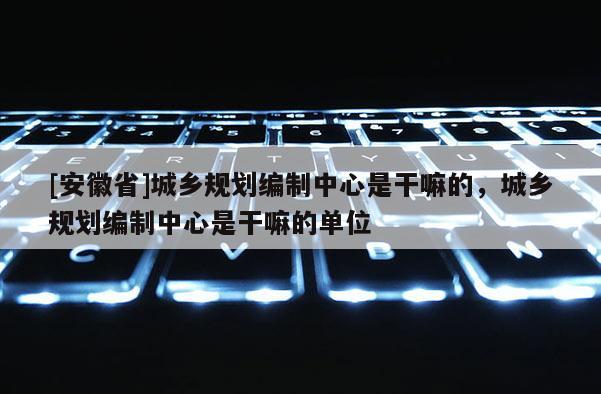 [安徽省]城鄉規劃編制中心是干嘛的，城鄉規劃編制中心是干嘛的單位