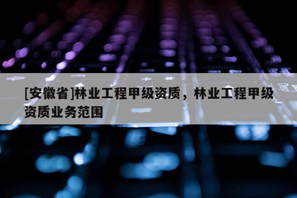[安徽省]林業(yè)工程甲級資質(zhì)，林業(yè)工程甲級資質(zhì)業(yè)務(wù)范圍