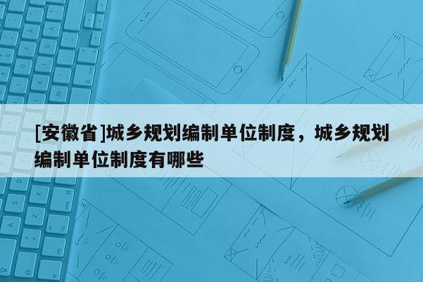 [安徽省]城鄉規劃編制單位制度，城鄉規劃編制單位制度有哪些