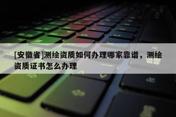 [安徽省]測繪資質(zhì)如何辦理哪家靠譜，測繪資質(zhì)證書怎么辦理