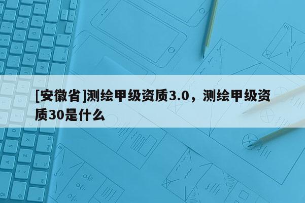 [安徽省]測繪甲級資質3.0，測繪甲級資質30是什么