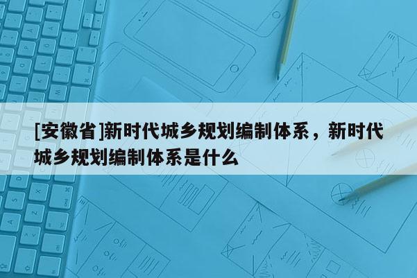 [安徽省]新時代城鄉規劃編制體系，新時代城鄉規劃編制體系是什么