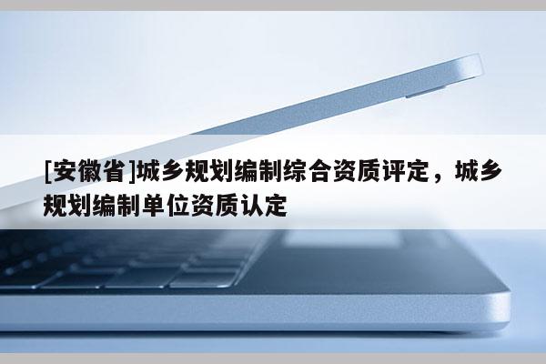 [安徽省]城鄉(xiāng)規(guī)劃編制綜合資質(zhì)評(píng)定，城鄉(xiāng)規(guī)劃編制單位資質(zhì)認(rèn)定