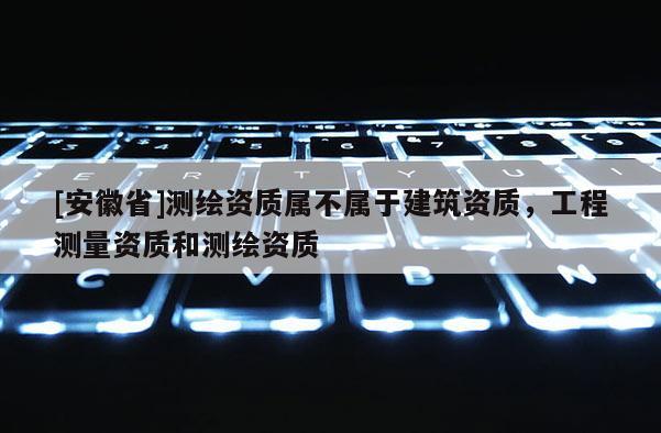 [安徽省]測繪資質屬不屬于建筑資質，工程測量資質和測繪資質