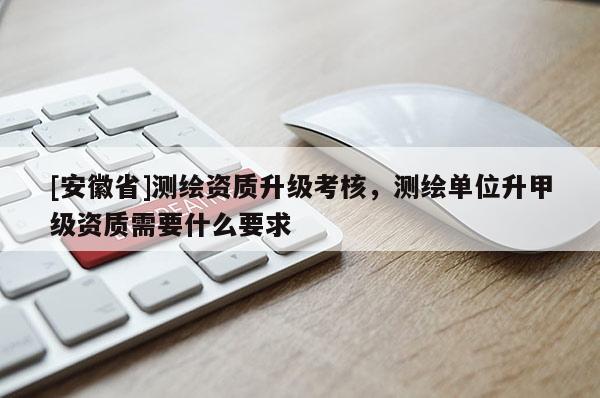 [安徽省]測繪資質(zhì)升級考核，測繪單位升甲級資質(zhì)需要什么要求