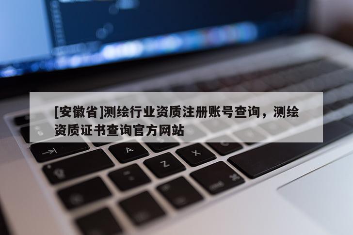 [安徽省]測繪行業(yè)資質(zhì)注冊賬號查詢，測繪資質(zhì)證書查詢官方網(wǎng)站