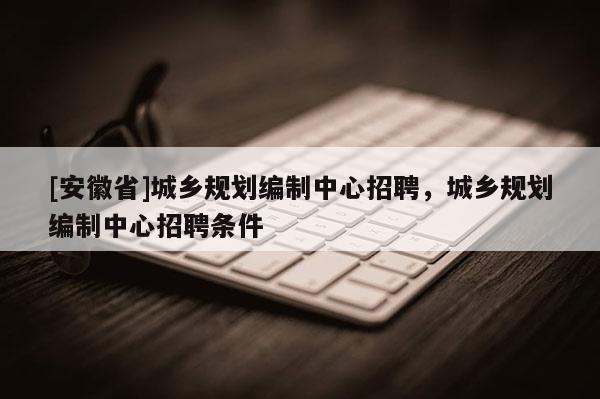 [安徽省]城鄉(xiāng)規(guī)劃編制中心招聘，城鄉(xiāng)規(guī)劃編制中心招聘條件