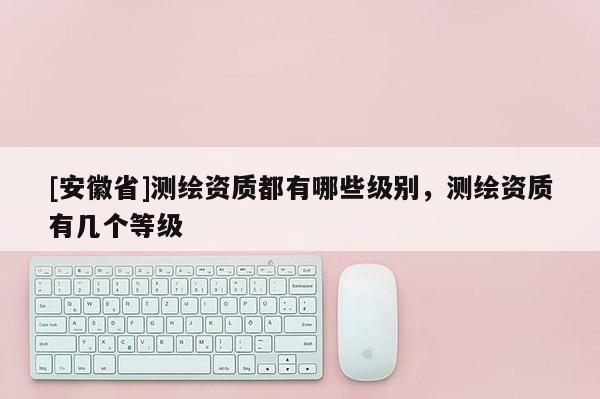 [安徽省]測繪資質都有哪些級別，測繪資質有幾個等級