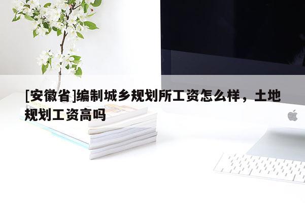 [安徽省]編制城鄉(xiāng)規(guī)劃所工資怎么樣，土地規(guī)劃工資高嗎