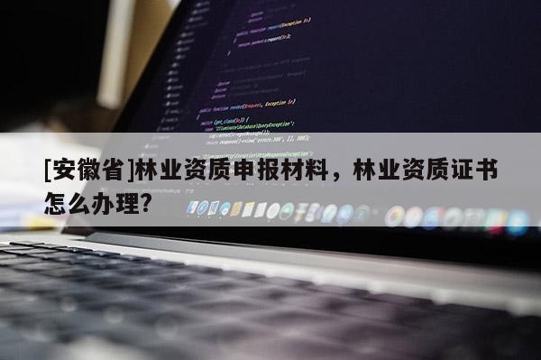 [安徽省]林業資質申報材料，林業資質證書怎么辦理?