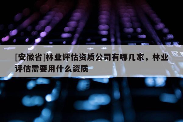 [安徽省]林業評估資質公司有哪幾家，林業評估需要用什么資質