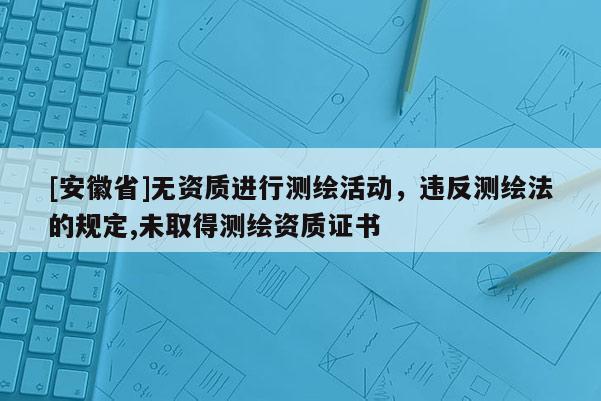 [安徽省]無資質進行測繪活動，違反測繪法的規定,未取得測繪資質證書