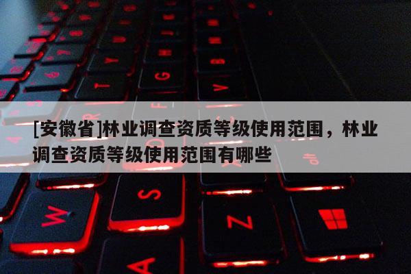 [安徽省]林業調查資質等級使用范圍，林業調查資質等級使用范圍有哪些