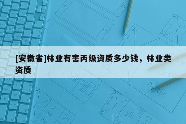 [安徽省]林業(yè)有害丙級(jí)資質(zhì)多少錢，林業(yè)類資質(zhì)