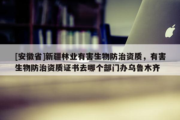 [安徽省]新疆林業(yè)有害生物防治資質(zhì)，有害生物防治資質(zhì)證書去哪個部門辦烏魯木齊