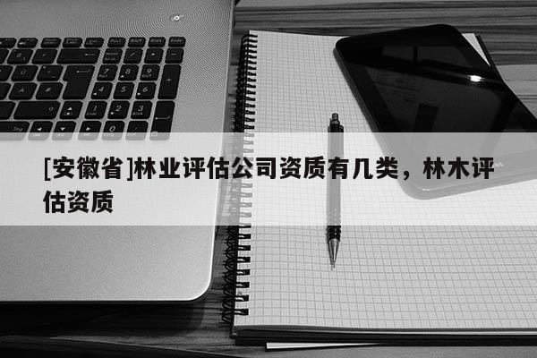 [安徽省]林業(yè)評估公司資質(zhì)有幾類，林木評估資質(zhì)