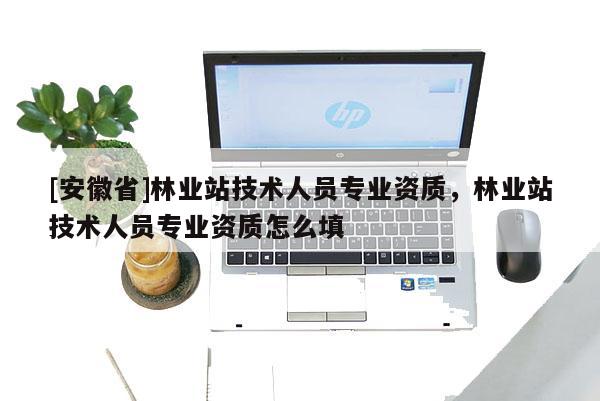 [安徽省]林業站技術人員專業資質，林業站技術人員專業資質怎么填