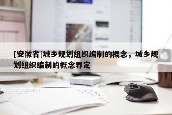 [安徽省]城鄉規劃組織編制的概念，城鄉規劃組織編制的概念界定