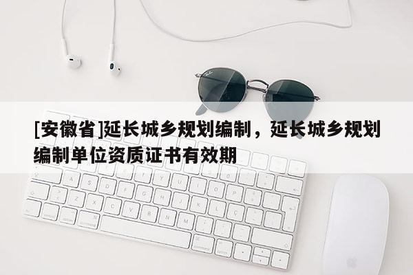 [安徽省]延長城鄉規劃編制，延長城鄉規劃編制單位資質證書有效期
