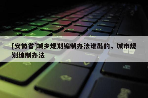 [安徽省]城鄉(xiāng)規(guī)劃編制辦法誰(shuí)出的，城市規(guī)劃編制辦法