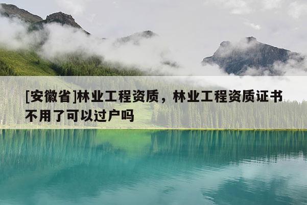 [安徽省]林業(yè)工程資質(zhì)，林業(yè)工程資質(zhì)證書不用了可以過(guò)戶嗎