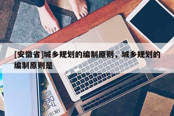 [安徽省]城鄉(xiāng)規(guī)劃的編制原則，城鄉(xiāng)規(guī)劃的編制原則是