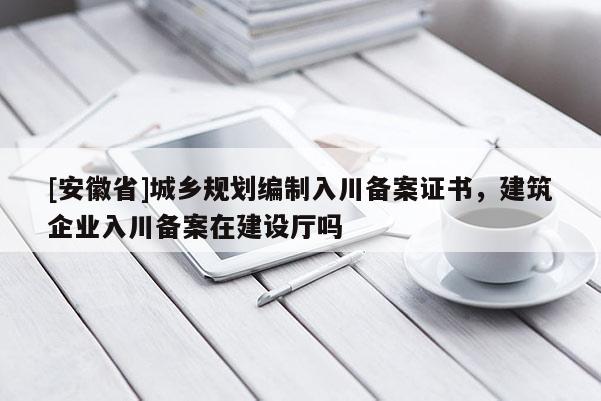 [安徽省]城鄉(xiāng)規(guī)劃編制入川備案證書(shū)，建筑企業(yè)入川備案在建設(shè)廳嗎