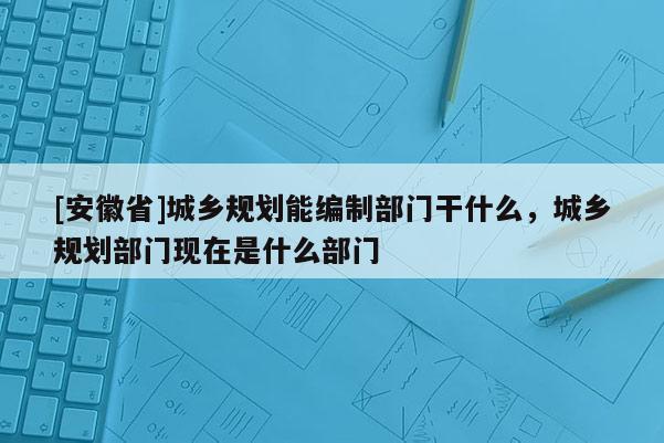 [安徽省]城鄉規劃能編制部門干什么，城鄉規劃部門現在是什么部門