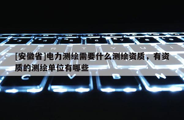 [安徽省]電力測(cè)繪需要什么測(cè)繪資質(zhì)，有資質(zhì)的測(cè)繪單位有哪些