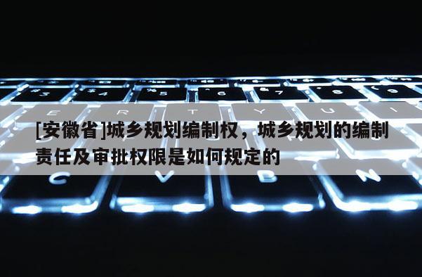 [安徽省]城鄉(xiāng)規(guī)劃編制權(quán)，城鄉(xiāng)規(guī)劃的編制責(zé)任及審批權(quán)限是如何規(guī)定的