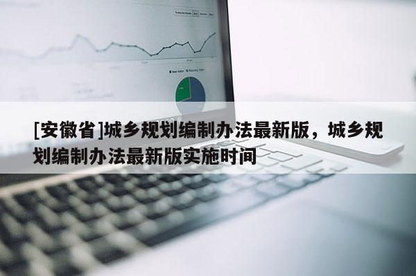 [安徽省]城鄉(xiāng)規(guī)劃編制辦法最新版，城鄉(xiāng)規(guī)劃編制辦法最新版實施時間