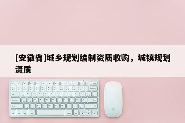 [安徽省]城鄉規劃編制資質收購，城鎮規劃資質