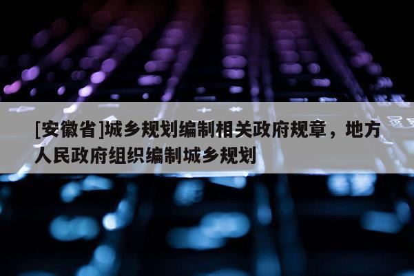[安徽省]城鄉規劃編制相關政府規章，地方人民政府組織編制城鄉規劃