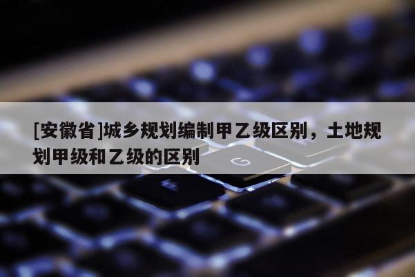 [安徽省]城鄉(xiāng)規(guī)劃編制甲乙級(jí)區(qū)別，土地規(guī)劃甲級(jí)和乙級(jí)的區(qū)別